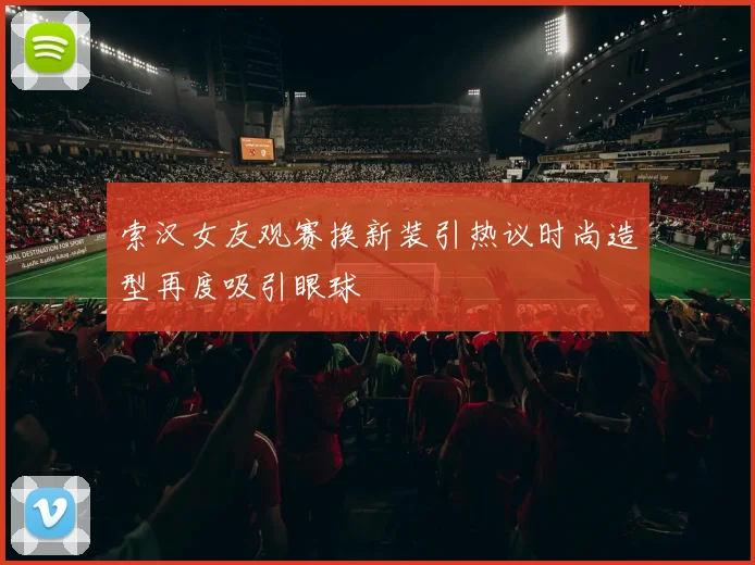 索汉女友观赛换新装引热议时尚造型再度吸引眼球