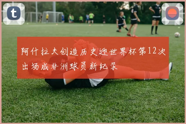 阿什拉夫创造历史迎世界杯第12次出场成非洲球员新纪录