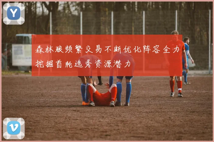 森林狼频繁交易不断优化阵容全力挖掘首轮选秀资源潜力