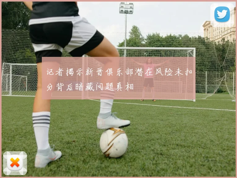 记者揭示新晋俱乐部潜在风险未扣分背后暗藏问题真相