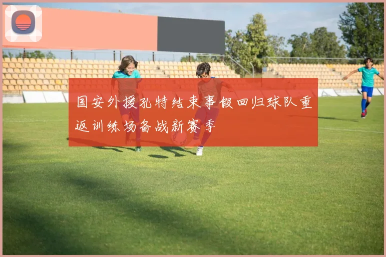 国安外援孔特结束事假回归球队重返训练场备战新赛季