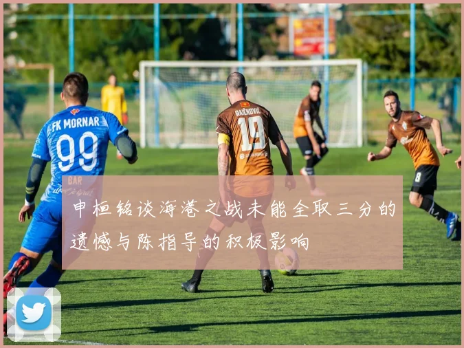 申桓铭谈海港之战未能全取三分的遗憾与陈指导的积极影响