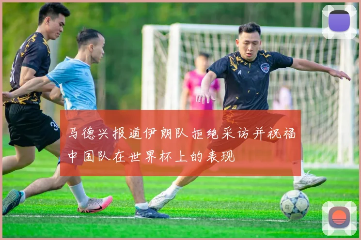 马德兴报道伊朗队拒绝采访并祝福中国队在世界杯上的表现