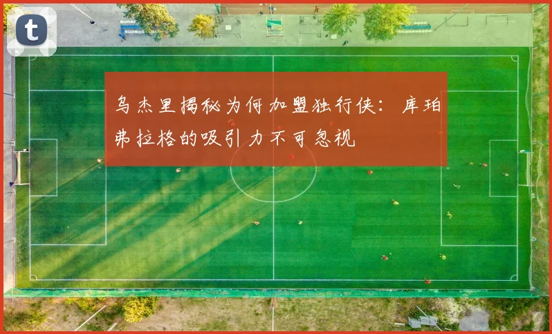 乌杰里揭秘为何加盟独行侠：库珀弗拉格的吸引力不可忽视