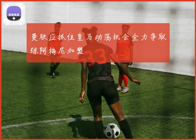 曼联应抓住皇马动荡机会全力争取琼阿梅尼加盟