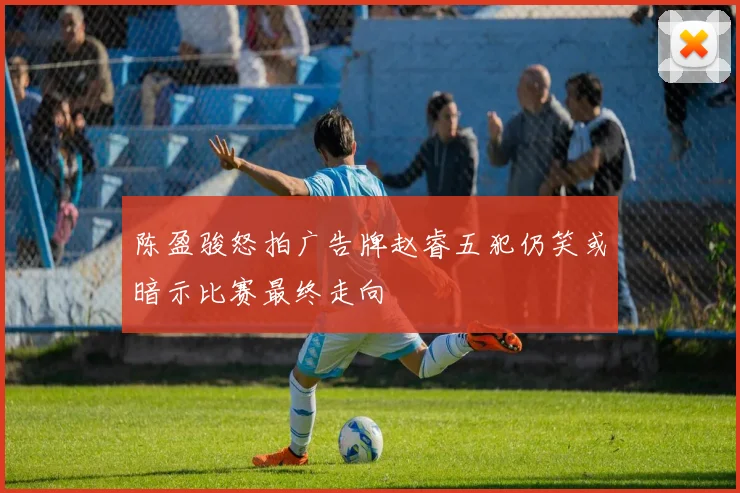 陈盈骏怒拍广告牌赵睿五犯仍笑或暗示比赛最终走向