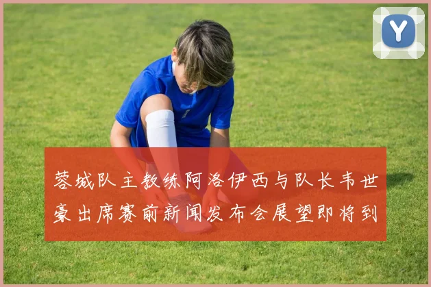 蓉城队主教练阿洛伊西与队长韦世豪出席赛前新闻发布会展望即将到来的比赛