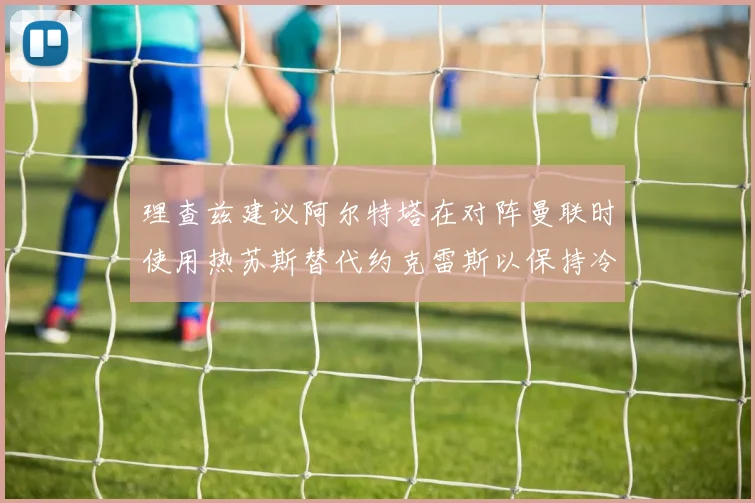 理查兹建议阿尔特塔在对阵曼联时使用热苏斯替代约克雷斯以保持冷静状态