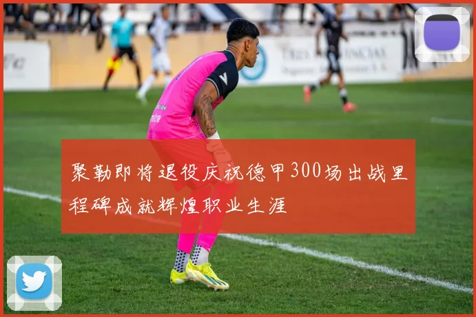 聚勒即将退役庆祝德甲300场出战里程碑成就辉煌职业生涯