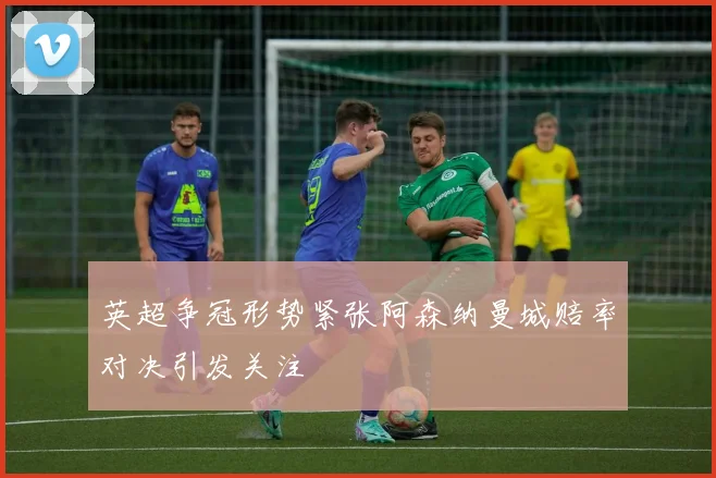 英超争冠形势紧张阿森纳曼城赔率对决引发关注