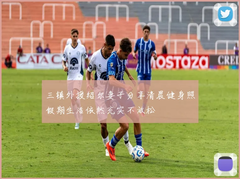 三镇外援绍尔妻子分享清晨健身照假期生活依然充实不放松