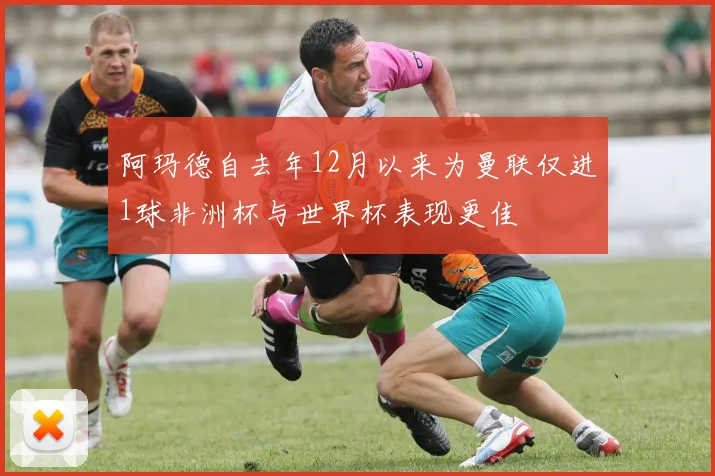 阿玛德自去年12月以来为曼联仅进1球非洲杯与世界杯表现更佳