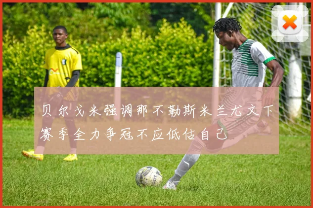 贝尔戈米强调那不勒斯米兰尤文下赛季全力争冠不应低估自己
