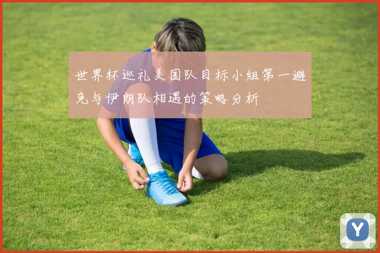 世界杯巡礼美国队目标小组第一避免与伊朗队相遇的策略分析