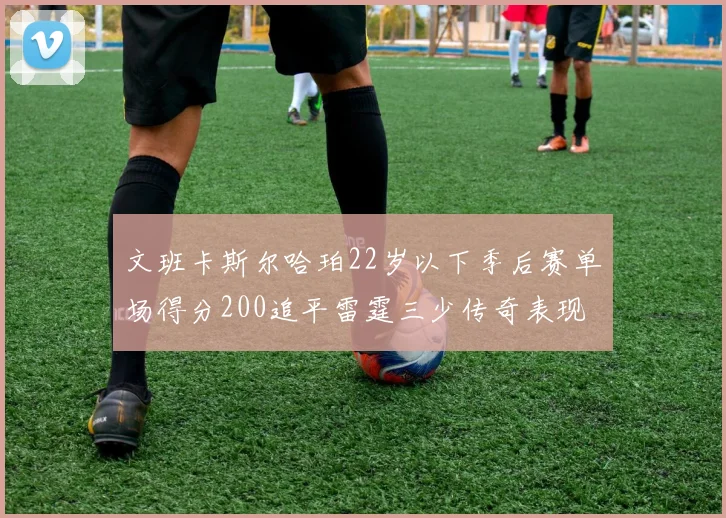 文班卡斯尔哈珀22岁以下季后赛单场得分200追平雷霆三少传奇表现