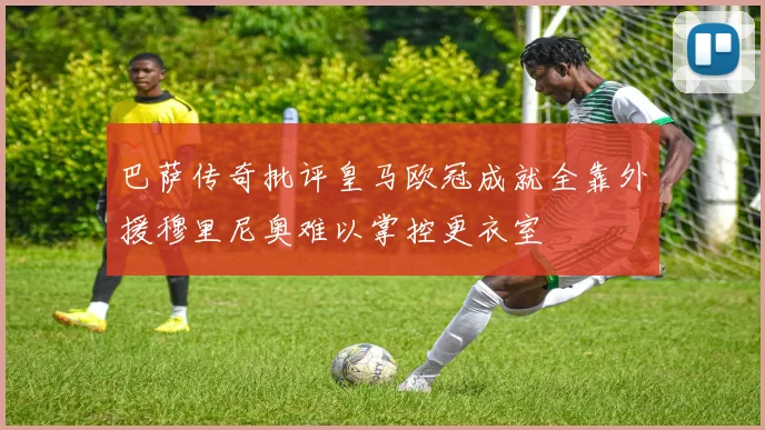 巴萨传奇批评皇马欧冠成就全靠外援穆里尼奥难以掌控更衣室