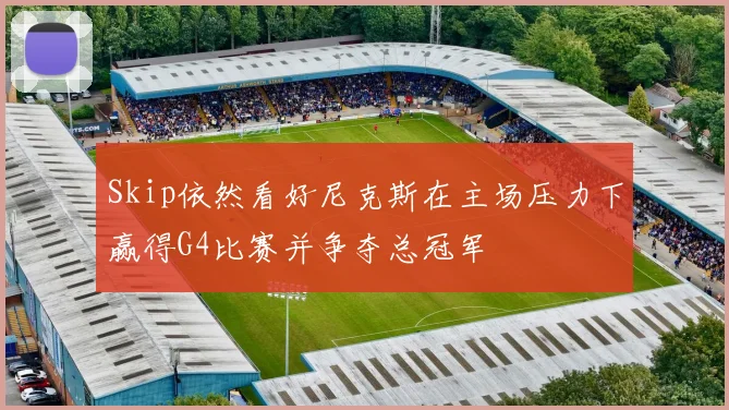 Skip依然看好尼克斯在主场压力下赢得G4比赛并争夺总冠军