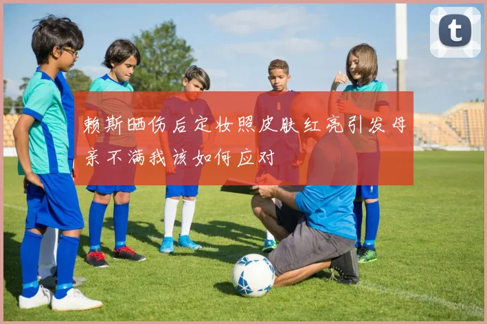 赖斯晒伤后定妆照皮肤红亮引发母亲不满我该如何应对